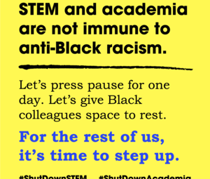 Yellow background with bold text stating, STEM and academia are not immune to anti-Black racism. Below, it reads, Lets press pause for one day. Let’s give Black colleagues space to rest. For the rest of us, its time to step up. Hashtags: #ShutDownSTEM #ShutDownAcademia.